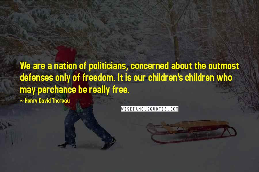 Henry David Thoreau Quotes: We are a nation of politicians, concerned about the outmost defenses only of freedom. It is our children's children who may perchance be really free.