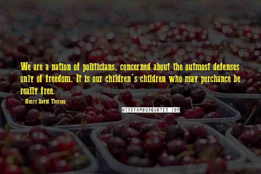 Henry David Thoreau Quotes: We are a nation of politicians, concerned about the outmost defenses only of freedom. It is our children's children who may perchance be really free.