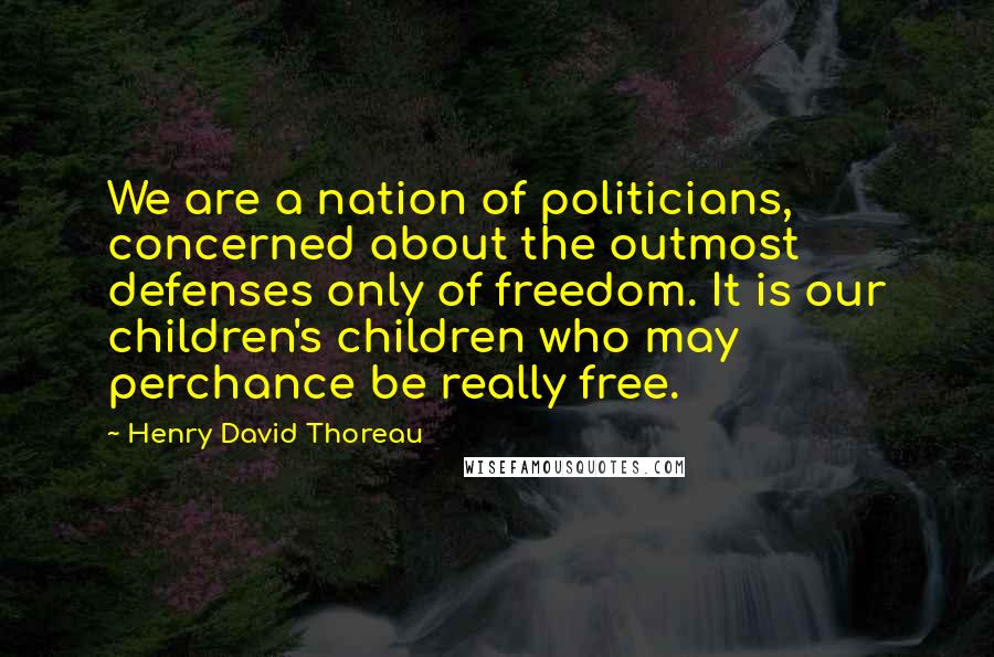 Henry David Thoreau Quotes: We are a nation of politicians, concerned about the outmost defenses only of freedom. It is our children's children who may perchance be really free.