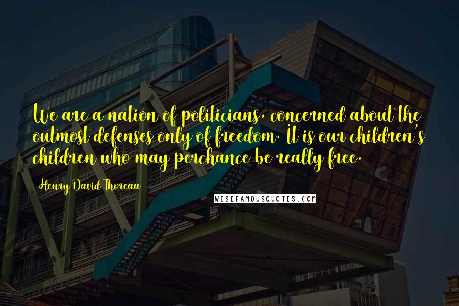 Henry David Thoreau Quotes: We are a nation of politicians, concerned about the outmost defenses only of freedom. It is our children's children who may perchance be really free.