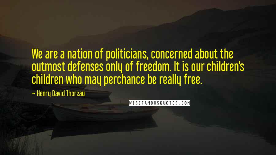 Henry David Thoreau Quotes: We are a nation of politicians, concerned about the outmost defenses only of freedom. It is our children's children who may perchance be really free.