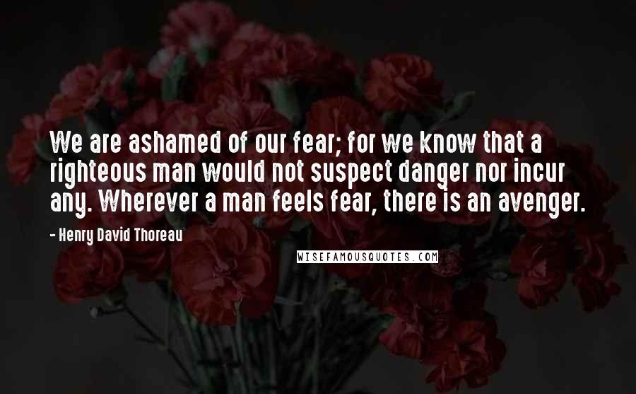 Henry David Thoreau Quotes: We are ashamed of our fear; for we know that a righteous man would not suspect danger nor incur any. Wherever a man feels fear, there is an avenger.