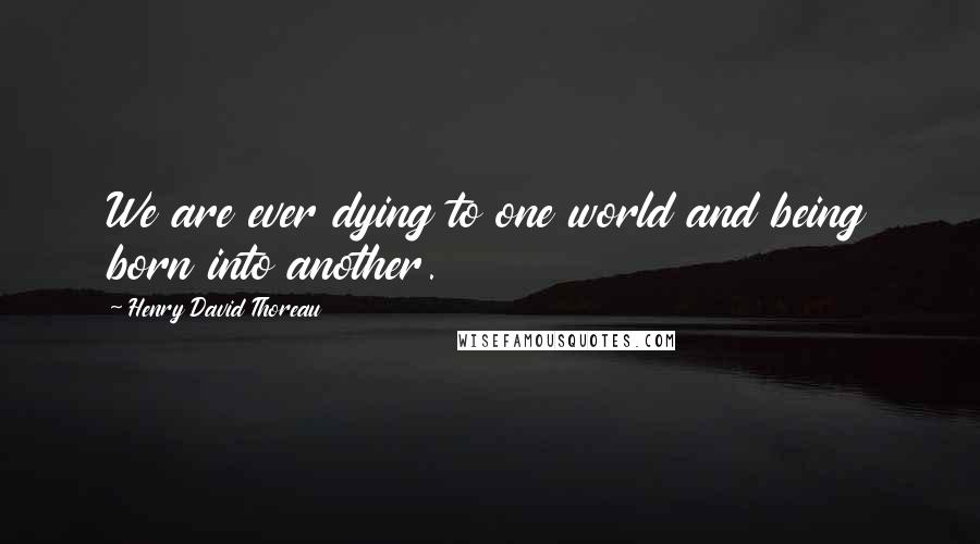 Henry David Thoreau Quotes: We are ever dying to one world and being born into another.