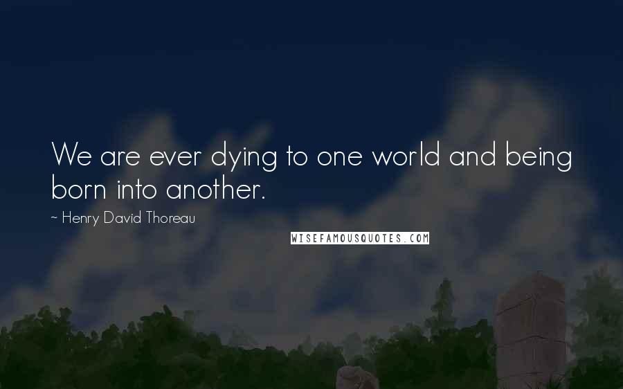 Henry David Thoreau Quotes: We are ever dying to one world and being born into another.
