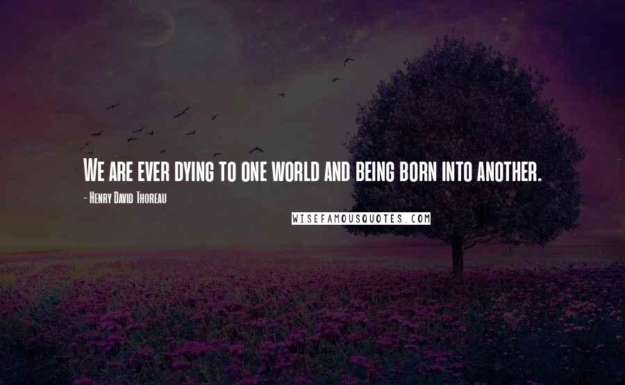 Henry David Thoreau Quotes: We are ever dying to one world and being born into another.