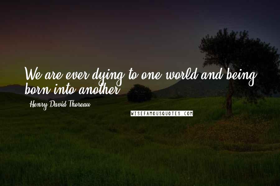 Henry David Thoreau Quotes: We are ever dying to one world and being born into another.