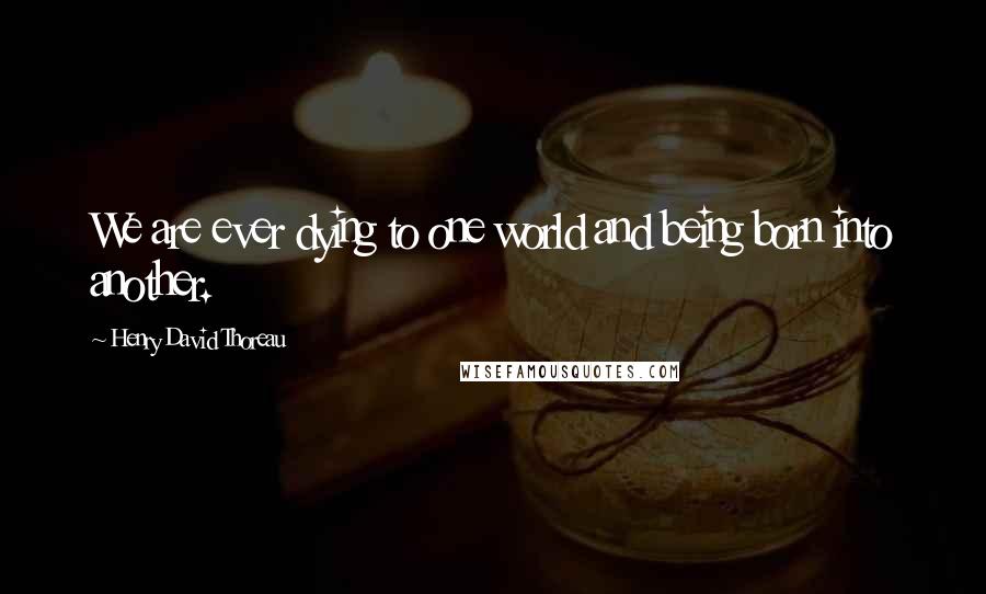 Henry David Thoreau Quotes: We are ever dying to one world and being born into another.