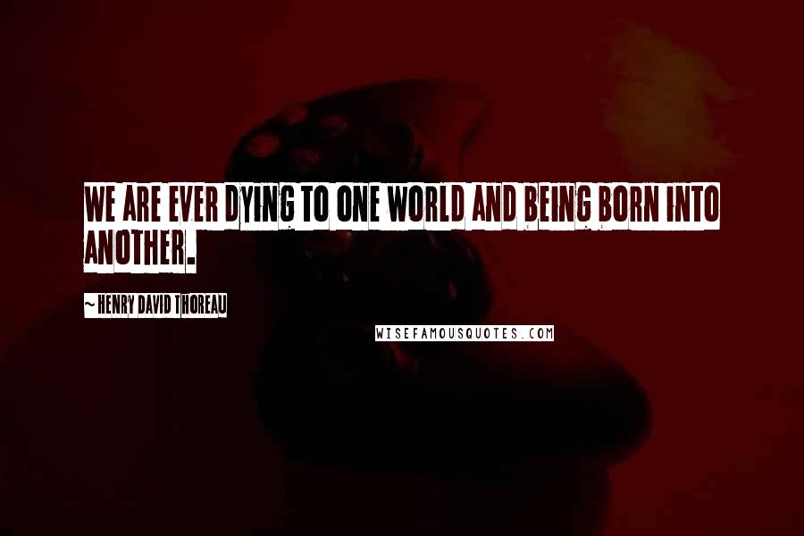 Henry David Thoreau Quotes: We are ever dying to one world and being born into another.