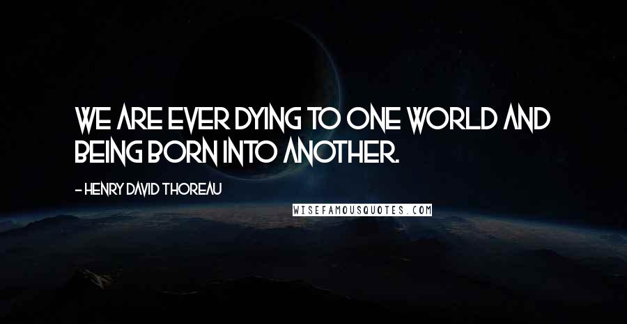 Henry David Thoreau Quotes: We are ever dying to one world and being born into another.