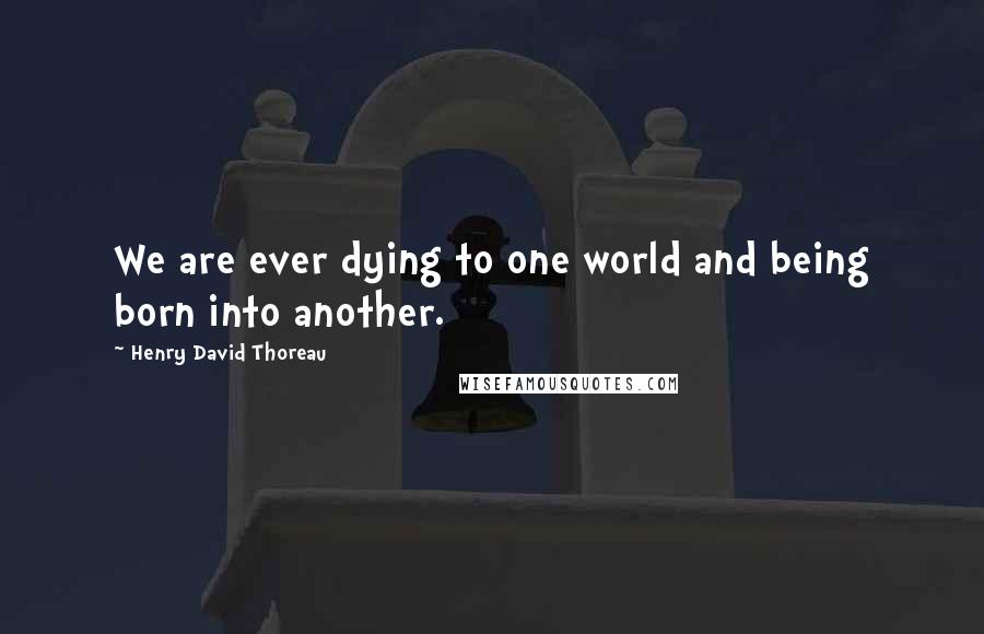 Henry David Thoreau Quotes: We are ever dying to one world and being born into another.