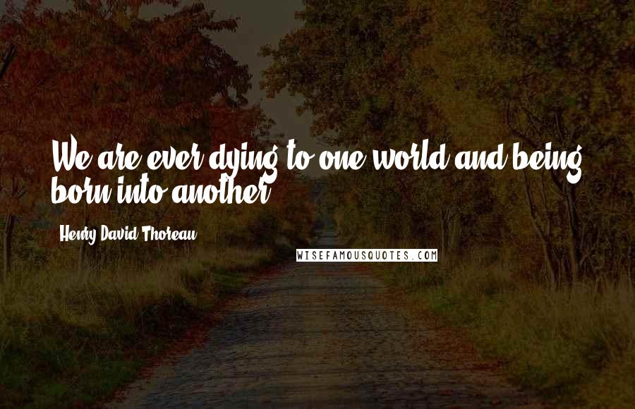 Henry David Thoreau Quotes: We are ever dying to one world and being born into another.