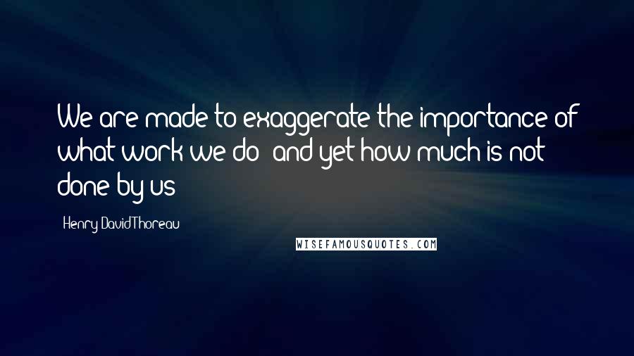 Henry David Thoreau Quotes: We are made to exaggerate the importance of what work we do; and yet how much is not done by us!