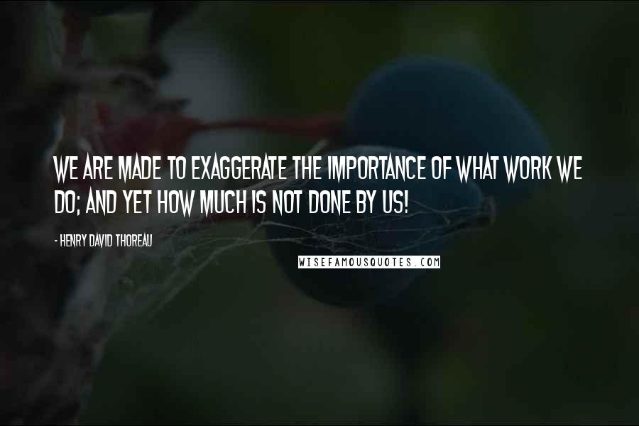 Henry David Thoreau Quotes: We are made to exaggerate the importance of what work we do; and yet how much is not done by us!