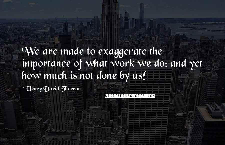 Henry David Thoreau Quotes: We are made to exaggerate the importance of what work we do; and yet how much is not done by us!