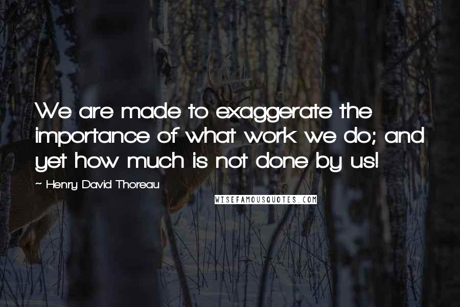 Henry David Thoreau Quotes: We are made to exaggerate the importance of what work we do; and yet how much is not done by us!