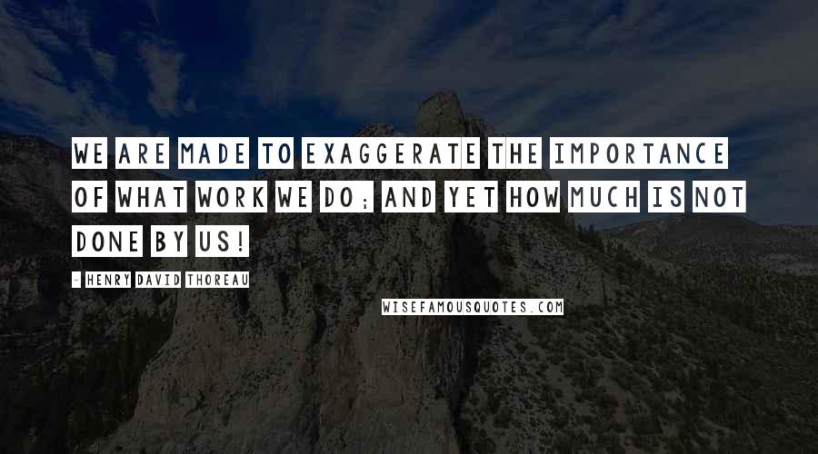 Henry David Thoreau Quotes: We are made to exaggerate the importance of what work we do; and yet how much is not done by us!