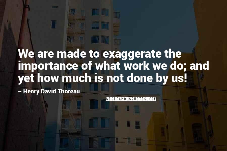 Henry David Thoreau Quotes: We are made to exaggerate the importance of what work we do; and yet how much is not done by us!