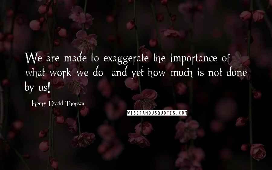 Henry David Thoreau Quotes: We are made to exaggerate the importance of what work we do; and yet how much is not done by us!