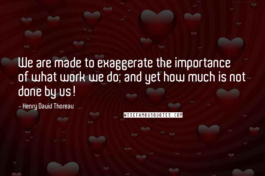 Henry David Thoreau Quotes: We are made to exaggerate the importance of what work we do; and yet how much is not done by us!