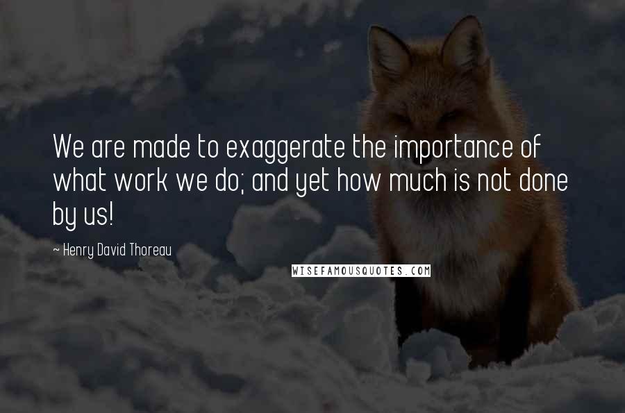 Henry David Thoreau Quotes: We are made to exaggerate the importance of what work we do; and yet how much is not done by us!