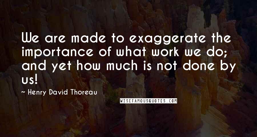 Henry David Thoreau Quotes: We are made to exaggerate the importance of what work we do; and yet how much is not done by us!