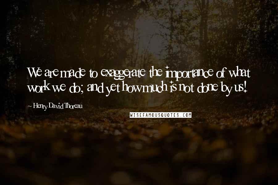 Henry David Thoreau Quotes: We are made to exaggerate the importance of what work we do; and yet how much is not done by us!