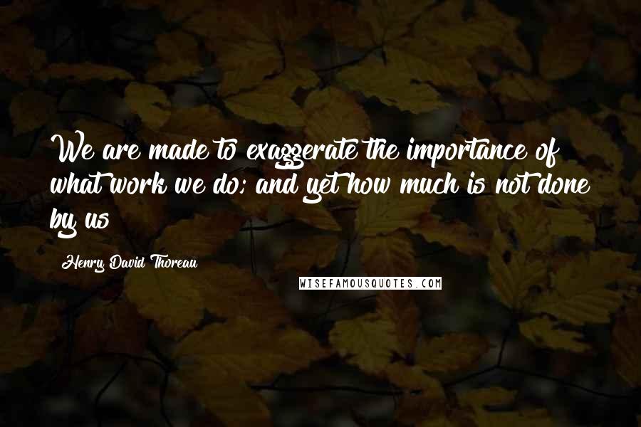 Henry David Thoreau Quotes: We are made to exaggerate the importance of what work we do; and yet how much is not done by us!