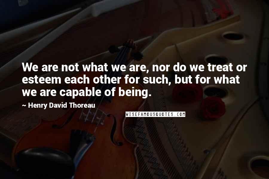 Henry David Thoreau Quotes: We are not what we are, nor do we treat or esteem each other for such, but for what we are capable of being.