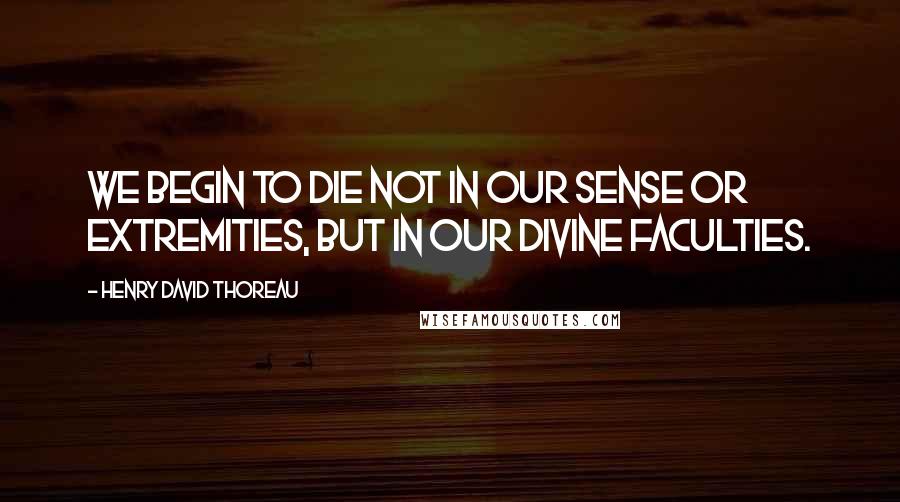 Henry David Thoreau Quotes: WE begin to die not in our sense or extremities, but in our divine faculties.