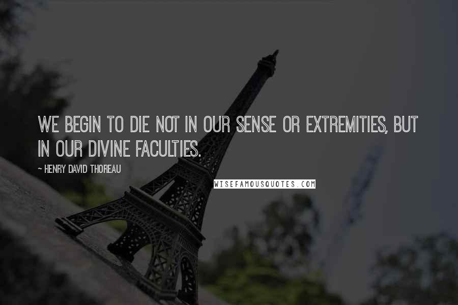 Henry David Thoreau Quotes: WE begin to die not in our sense or extremities, but in our divine faculties.