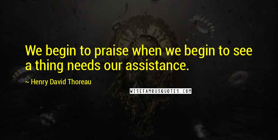 Henry David Thoreau Quotes: We begin to praise when we begin to see a thing needs our assistance.