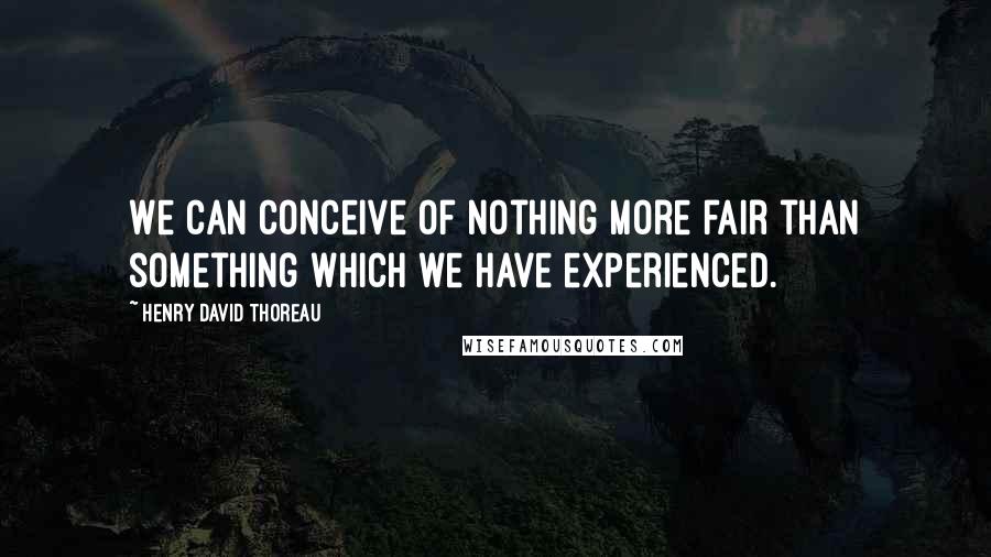 Henry David Thoreau Quotes: We can conceive of nothing more fair than something which we have experienced.