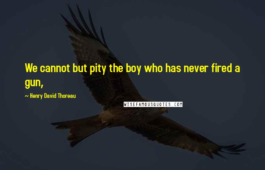 Henry David Thoreau Quotes: We cannot but pity the boy who has never fired a gun,