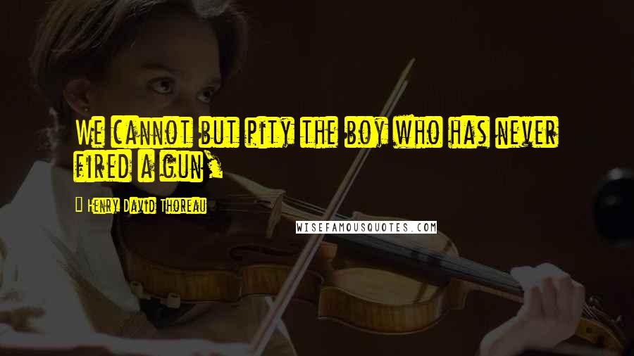 Henry David Thoreau Quotes: We cannot but pity the boy who has never fired a gun,