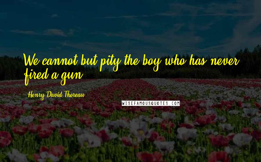 Henry David Thoreau Quotes: We cannot but pity the boy who has never fired a gun,