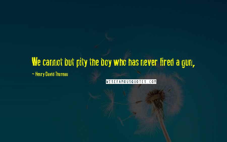 Henry David Thoreau Quotes: We cannot but pity the boy who has never fired a gun,