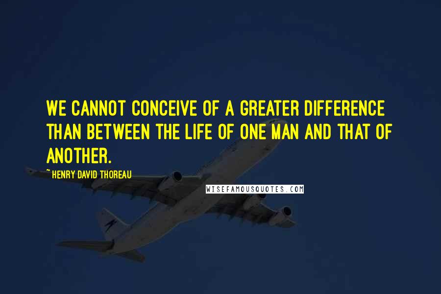 Henry David Thoreau Quotes: We cannot conceive of a greater difference than between the life of one man and that of another.