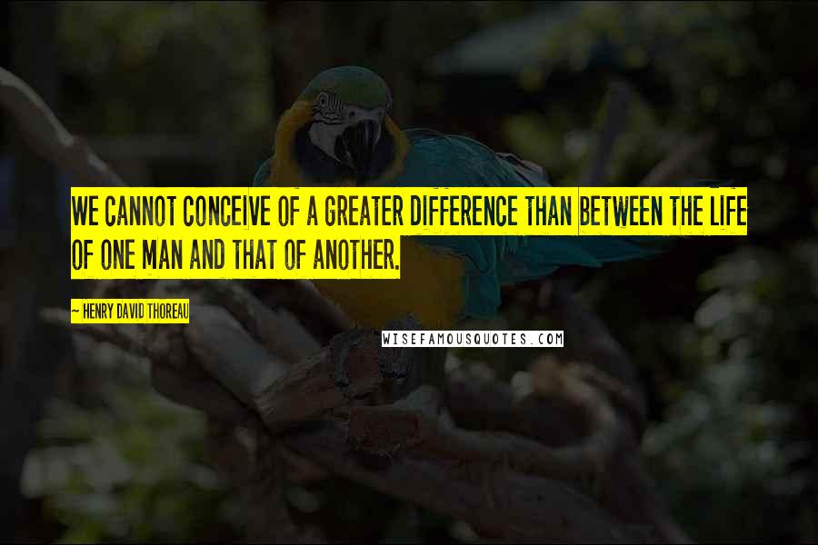 Henry David Thoreau Quotes: We cannot conceive of a greater difference than between the life of one man and that of another.