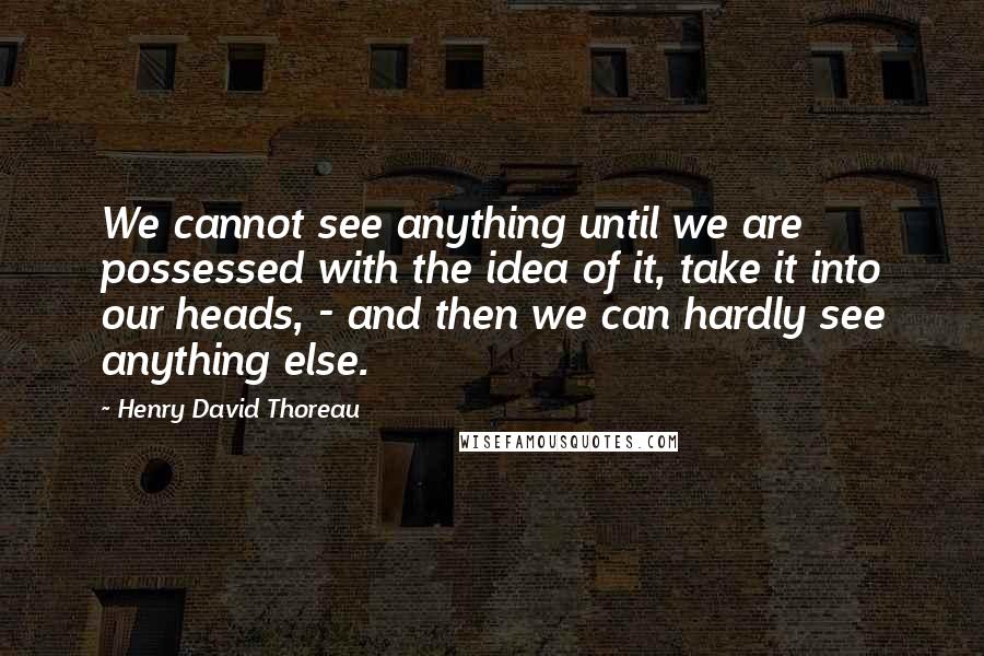 Henry David Thoreau Quotes: We cannot see anything until we are possessed with the idea of it, take it into our heads, - and then we can hardly see anything else.