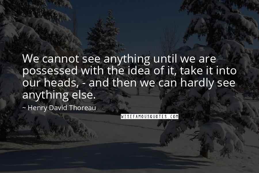 Henry David Thoreau Quotes: We cannot see anything until we are possessed with the idea of it, take it into our heads, - and then we can hardly see anything else.