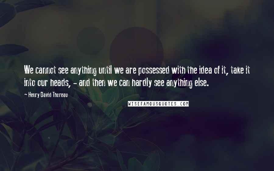 Henry David Thoreau Quotes: We cannot see anything until we are possessed with the idea of it, take it into our heads, - and then we can hardly see anything else.