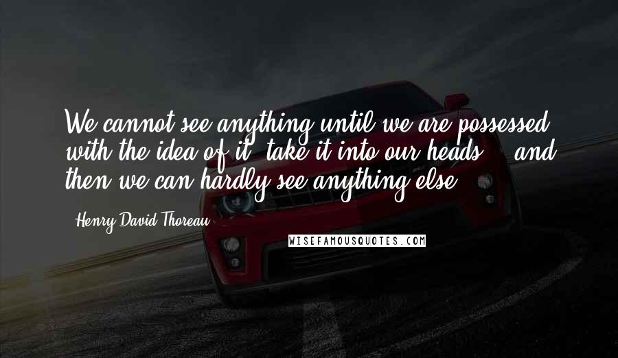 Henry David Thoreau Quotes: We cannot see anything until we are possessed with the idea of it, take it into our heads, - and then we can hardly see anything else.