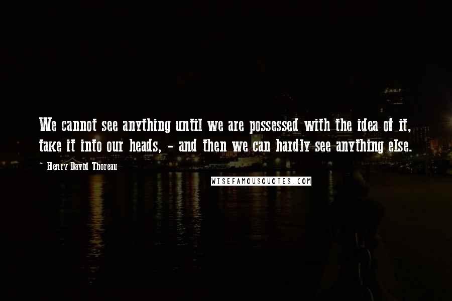 Henry David Thoreau Quotes: We cannot see anything until we are possessed with the idea of it, take it into our heads, - and then we can hardly see anything else.