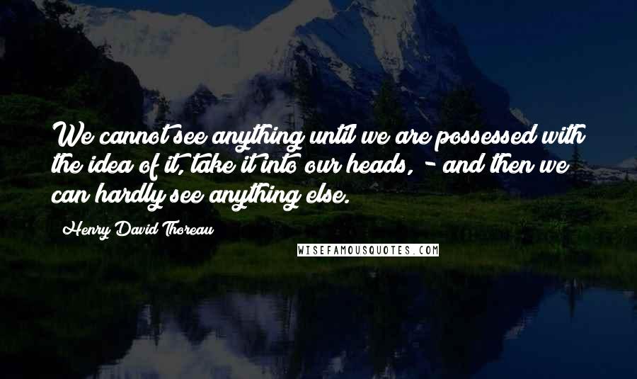 Henry David Thoreau Quotes: We cannot see anything until we are possessed with the idea of it, take it into our heads, - and then we can hardly see anything else.