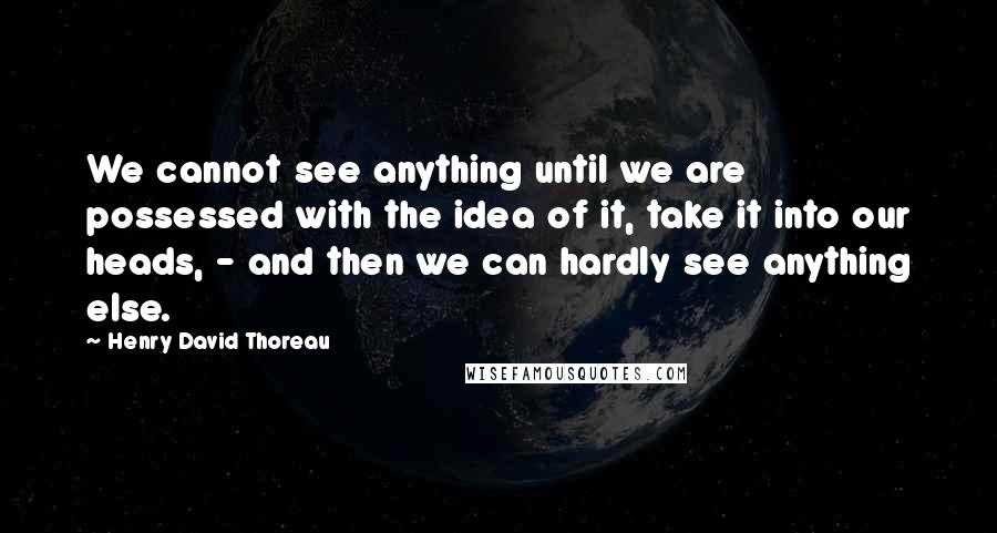 Henry David Thoreau Quotes: We cannot see anything until we are possessed with the idea of it, take it into our heads, - and then we can hardly see anything else.