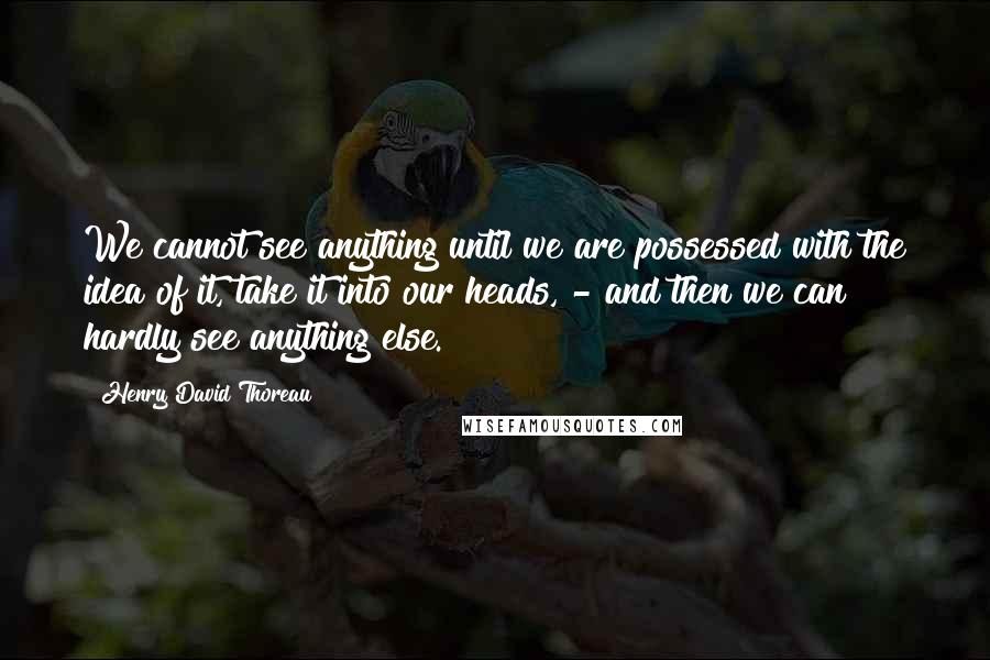 Henry David Thoreau Quotes: We cannot see anything until we are possessed with the idea of it, take it into our heads, - and then we can hardly see anything else.