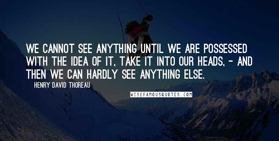 Henry David Thoreau Quotes: We cannot see anything until we are possessed with the idea of it, take it into our heads, - and then we can hardly see anything else.