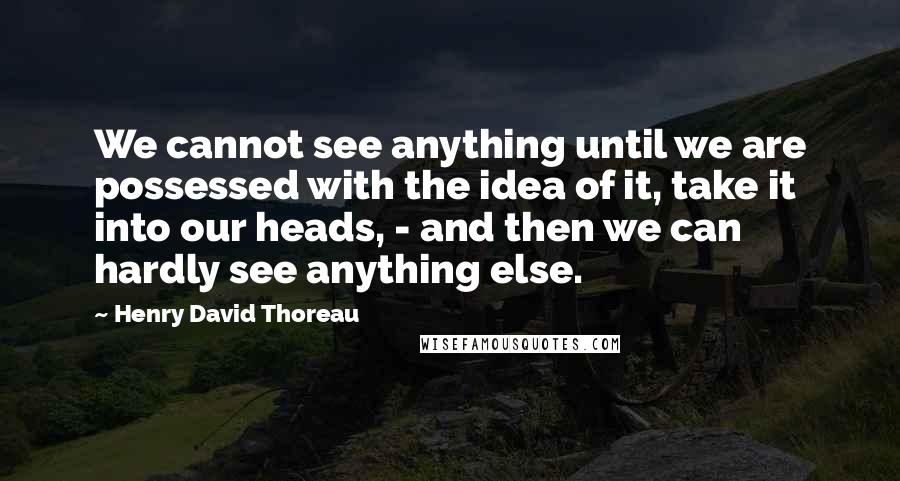 Henry David Thoreau Quotes: We cannot see anything until we are possessed with the idea of it, take it into our heads, - and then we can hardly see anything else.