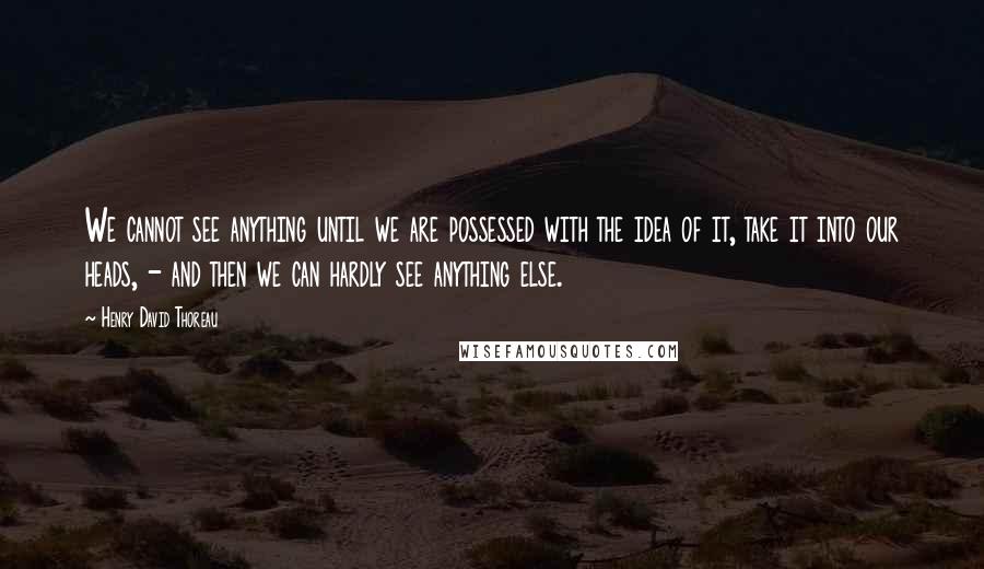 Henry David Thoreau Quotes: We cannot see anything until we are possessed with the idea of it, take it into our heads, - and then we can hardly see anything else.