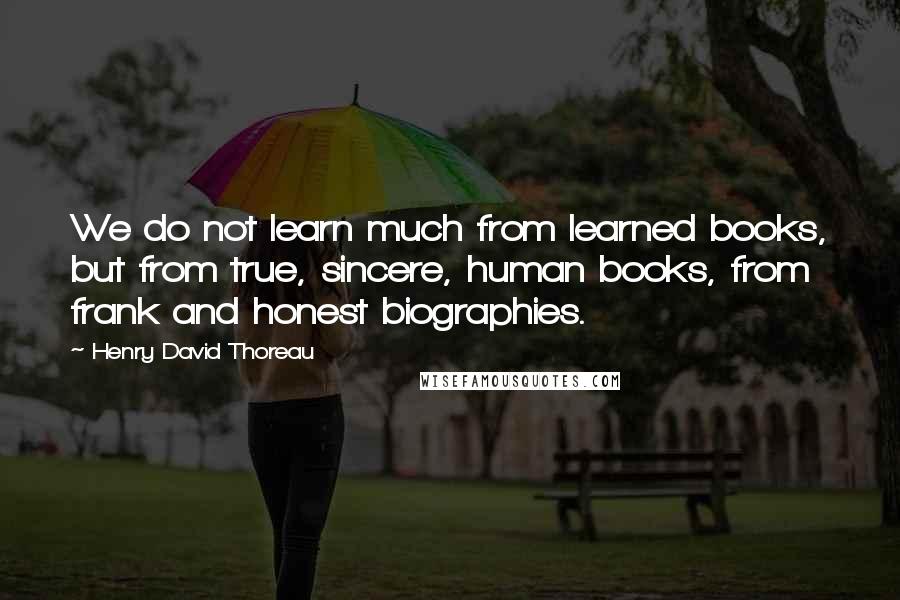 Henry David Thoreau Quotes: We do not learn much from learned books, but from true, sincere, human books, from frank and honest biographies.